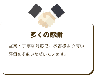多くの感謝 堅実・丁寧な対応で、お客様より高い評価を多数いただいています。