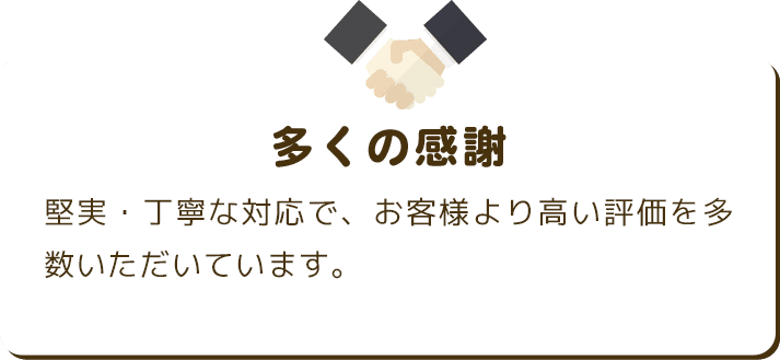 多くの感謝 堅実・丁寧な対応で、お客様より高い評価を多数いただいています。