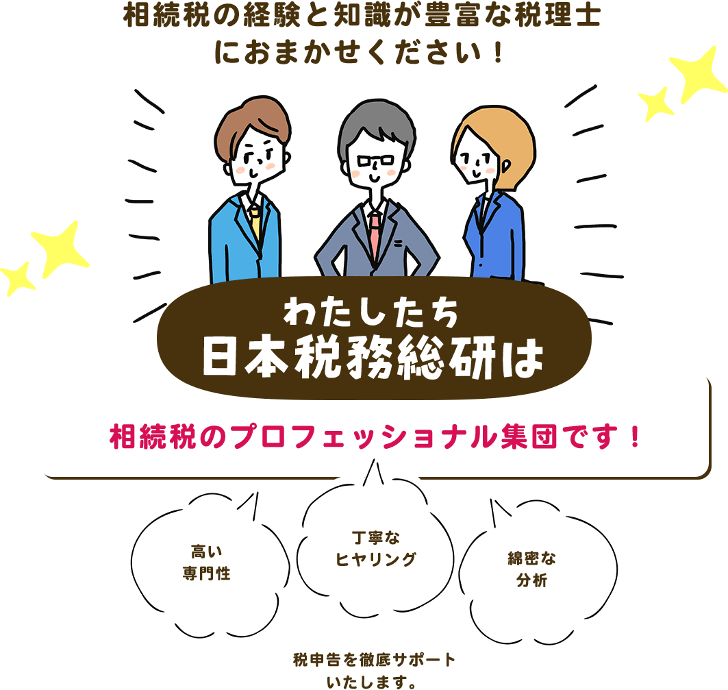 相続税の経験と知識が豊富な税理士におまかせください！ わたしたち日本税務総研は相続税のプロフェッショナル集団です！ 高い専門性 丁寧なヒヤリング 綿密な分析 税申告を徹底サポートいたします。