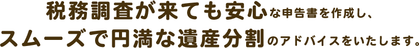 税務調査が来ても安心な申告書を作成し、スムーズで円満な遺産分割のアドバイスをいたします。