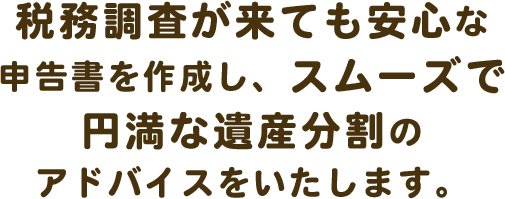 税務調査が来ても安心な申告書を作成し、スムーズで円満な遺産分割のアドバイスをいたします。