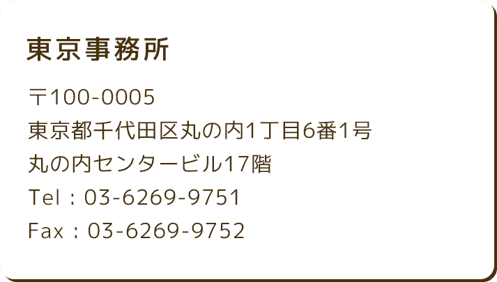 東京事務所 〒100-0005 東京都千代田区丸の内1丁目6番1号 丸の内センタービル17階 Tel : 03-6269-9751 Fax : 03-6269-9752