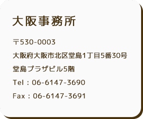 大阪事務所 〒530-0003 大阪府大阪市北区堂島1丁目5番30号 堂島プラザビル5階 Tel : 06-6147-3690 Fax : 06-6147-3691