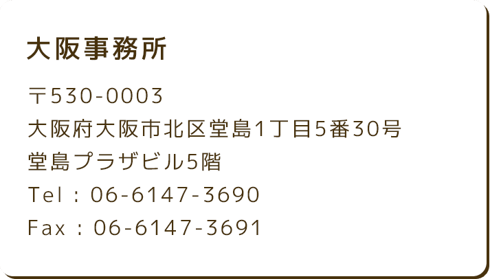 大阪事務所 〒530-0003 大阪府大阪市北区堂島1丁目5番30号 堂島プラザビル5階 Tel : 06-6147-3690 Fax : 06-6147-3691