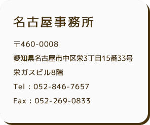 名古屋事務所 〒460-0008 名古屋市中区栄3丁目15番33号 栄ガスビル8階 Tel : 052-846-7657 Fax : 052-269-0833