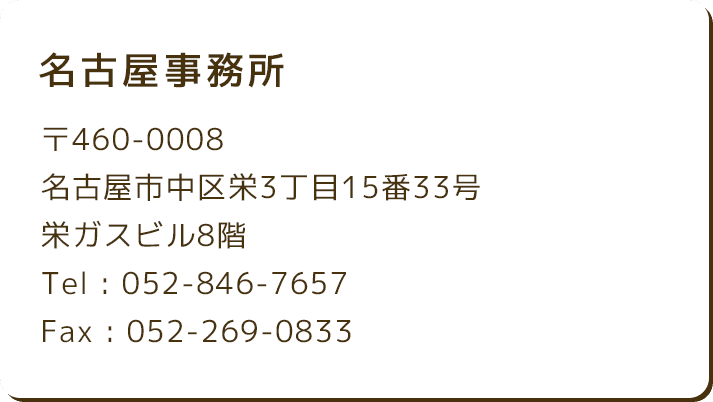 名古屋事務所 〒460-0008 名古屋市中区栄3丁目15番33号 栄ガスビル8階 Tel : 052-846-7657 Fax : 052-269-0833