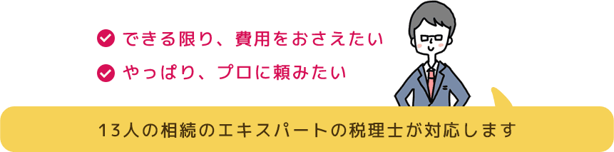 できる限り、費用をおさえたい やっぱり、プロに頼みたい 13人の相続のエキスパートの税理士が対応します