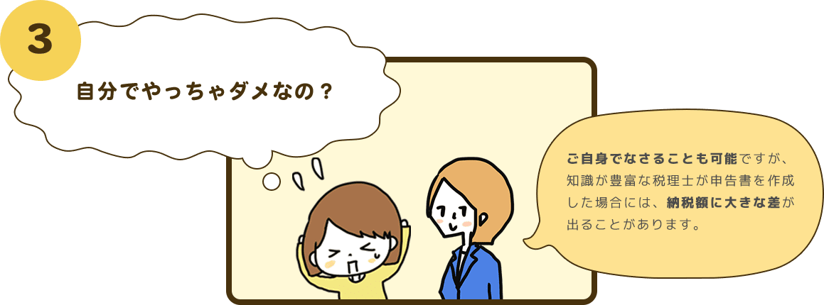 3 自分でやっちゃダメなの？ ご自身でなさることも可能ですが、知識が豊富な税理士が申告書を作成した場合には、納税額に大きな差が出ることがあります。