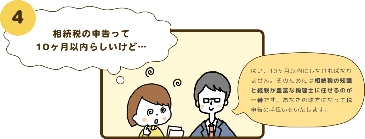 4 相続税の申告って10ヶ月以内らしいけど… はい、10ヶ月以内にしなければなりません。そのためには相続税の知識と経験が豊富な税理士に任せるのが一番です。あなたの味方になって税申告の手伝いをいたします。