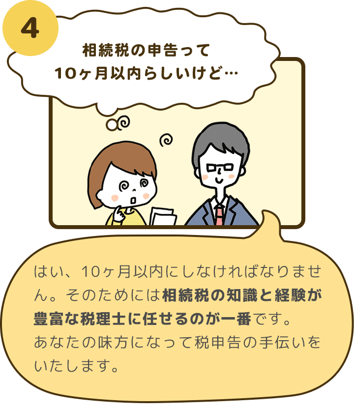 4 相続税の申告って10ヶ月以内らしいけど… はい、10ヶ月以内にしなければなりません。そのためには相続税の知識と経験が豊富な税理士に任せるのが一番です。あなたの味方になって税申告の手伝いをいたします。