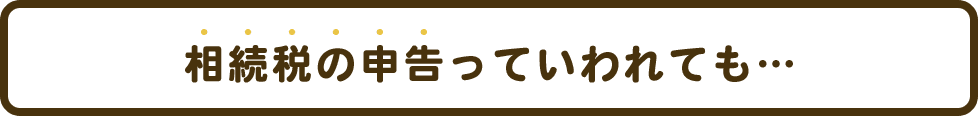 相続税の申告っていわれても…