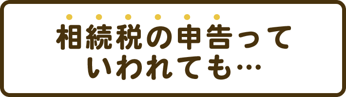 相続税の申告っていわれても…