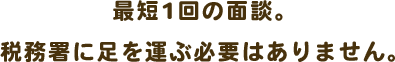 最短1回の面談。税務署に足を運ぶ必要はありません。