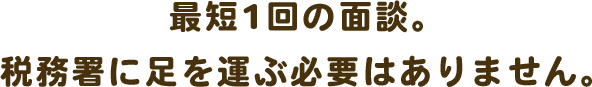 最短1回の面談。税務署に足を運ぶ必要はありません。