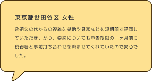 東京都世田谷区 女性 曾祖父の代からの複雑な貸地や貸家などを短期間で評価していただき、かつ、物納についても申告期限の一ヶ月前に税務署と事前打ち合わせを済ませてくれていたので安心でした。