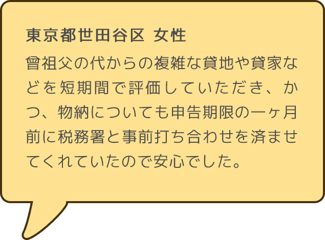 東京都世田谷区 女性 曾祖父の代からの複雑な貸地や貸家などを短期間で評価していただき、かつ、物納についても申告期限の一ヶ月前に税務署と事前打ち合わせを済ませてくれていたので安心でした。