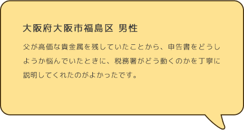 大阪府大阪市福島区 男性 父が高価な貴金属を残していたことから、申告書をどうしようか悩んでいたときに、税務署がどう動くのかを丁寧に説明してくれたのがよかったです。