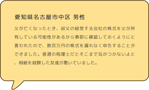 愛知県名古屋市中区 男性  父が亡くなったとき、叔父の経営する会社の株式を父が所有している可能性があるから事前に確認しておくようにと言われたので、数百万円の株式を漏れなく申告することができました。普通の税理士だとそこまで気がつかないよと、相続を経験した友達が驚いていました。