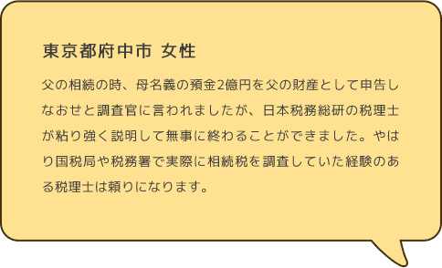 東京都府中市 女性 父の相続の時、母名義の預金2億円を父の財産として申告しなおせと調査官に言われましたが、日本税務総研の税理士が粘り強く説明して無事に終わることができました。やはり国税局や税務署で実際に相続税を調査していた経験のある税理士は頼りになります。