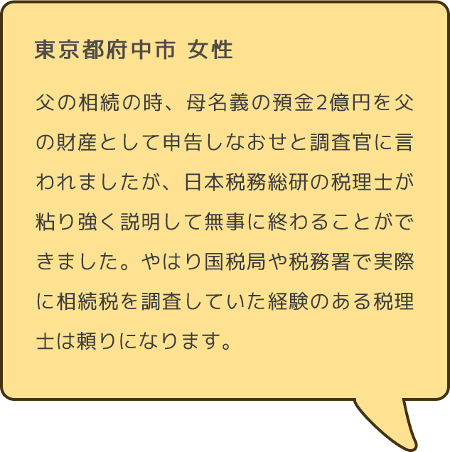 東京都府中市 女性 父の相続の時、母名義の預金2億円を父の財産として申告しなおせと調査官に言われましたが、日本税務総研の税理士が粘り強く説明して無事に終わることができました。やはり国税局や税務署で実際に相続税を調査していた経験のある税理士は頼りになります。